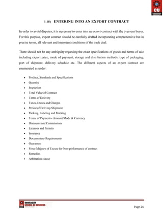 Page 26
1.10) ENTERING INTO AN EXPORT CONTRACT
In order to avoid disputes, it is necessary to enter into an export contract with the overseas buyer.
For this purpose, export contract should be carefully drafted incorporating comprehensive but in
precise terms, all relevant and important conditions of the trade deal.
There should not be any ambiguity regarding the exact specifications of goods and terms of sale
including export price, mode of payment, storage and distribution methods, type of packaging,
port of shipment, delivery schedule etc. The different aspects of an export contract are
enumerated as under:
 Product, Standards and Specifications
 Quantity
 Inspection
 Total Value of Contract
 Terms of Delivery
 Taxes, Duties and Charges
 Period of Delivery/Shipment
 Packing, Labeling and Marking
 Terms of Payment-- Amount/Mode & Currency
 Discounts and Commissions
 Licenses and Permits
 Insurance
 Documentary Requirements
 Guarantee
 Force Majeure of Excuse for Non-performance of contract
 Remedies
 Arbitration clause
 