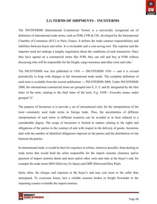 Page 28
2.1) TERMS OF SHIPMENTS – INCOTERMS
The INCOTERMS (International Commercial Terms) is a universally recognized set of
definition of international trade terms, such as FOB, CFR & CIF, developed by the International
Chamber of Commerce (ICC) in Paris, France. It defines the trade contract responsibilities and
liabilities between buyer and seller. It is invaluable and a cost-saving tool. The exporter and the
importer need not undergo a lengthy negotiation about the conditions of each transaction. Once
they have agreed on a commercial terms like FOB, they can sell and buy at FOB without
discussing who will be responsible for the freight, cargo insurance and other costs and risks.’
The INCOTERMS was first published in 1936 --- INCOTERMS 1936 --- and it is revised
periodically to keep with changes in the international trade needs. The complete definition of
each term is available from the current publication --- INCOTERMS 2000. Under INCOTERMS
2000, the international commercial terms are grouped into E, F, C and D, designated by the first
letter of the term, relating to the final letter of the term. E.g. EXW—Exworks comes under
grouped ‘E’.
The purpose of Incoterms is to provide a set of international rules for the interpretation of the
most commonly used trade terms in foreign trade. Thus, the uncertainties of different
interpretations of such terms in different countries can be avoided or at least reduced to a
considerable degree. The scope of Incoterms is limited to matters relating to the rights and
obligations of the parties to the contract of sale with respect to the delivery of goods. Incoterms
deal with the number of identified obligations imposed on the parties and the distribution of risk
between the parties.
In international trade, it would be best for exporters to refrain, wherever possible, from dealing in
trade terms that would hold the seller responsible for the import customs clearance and/or
payment of import customs duties and taxes and/or other costs and risks at the buyer’s end, for
example the trade terms DEO (Delivery Ex Quay) and DDP (Delivered Duty Paid).
Quite often, the charges and expenses at the buyer’s end may cost more to the seller than
anticipated. To overcome losses, hire a reliable customs broker or freight forwarder in the
importing country to handle the import routines.
 