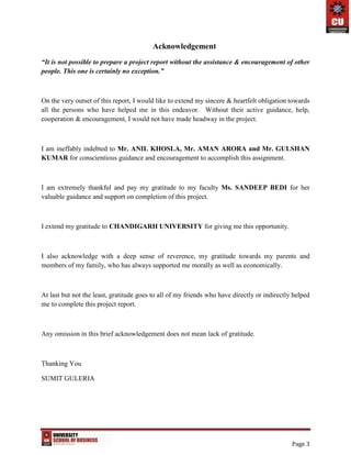 Page 3
Acknowledgement
“It is not possible to prepare a project report without the assistance & encouragement of other
people. This one is certainly no exception.”
On the very outset of this report, I would like to extend my sincere & heartfelt obligation towards
all the persons who have helped me in this endeavor. Without their active guidance, help,
cooperation & encouragement, I would not have made headway in the project.
I am ineffably indebted to Mr. ANIL KHOSLA, Mr. AMAN ARORA and Mr. GULSHAN
KUMAR for conscientious guidance and encouragement to accomplish this assignment.
I am extremely thankful and pay my gratitude to my faculty Ms. SANDEEP BEDI for her
valuable guidance and support on completion of this project.
I extend my gratitude to CHANDIGARH UNIVERSITY for giving me this opportunity.
I also acknowledge with a deep sense of reverence, my gratitude towards my parents and
members of my family, who has always supported me morally as well as economically.
At last but not the least, gratitude goes to all of my friends who have directly or indirectly helped
me to complete this project report.
Any omission in this brief acknowledgement does not mean lack of gratitude.
Thanking You
SUMIT GULERIA
 