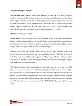 Page 30
FAS {+the named port of origin}
Free Alongside Ship: Goods are placed in the dock shed or at the side of the ship, on the dock
or lighter, within reach of its loading equipment so that they can be loaded aboard the ship, at
seller’s expense. Buyer is responsible for the loading fee, main carriage/freight, cargo insurance,
and other costs and risks In the export quotation, indicate the port of origin(loading)after the
acronym FAS, for example FAS New York and FAS Bremen. The FAS term is popular in the
break-bulk shipments and with the importing countries using their own vessels.
FOB {+the named port of origin)
Free on Board: The delivery of goods on the board the vessel at the named port of origin
(Loading) at seller’s expense. Buyer is responsible for the main carriage/freight, cargo insurance
and other costs and risks. In the export quotation, indicate the port of origin (loading) after the
acronym FOB, for example FOB Vancouver and FOB Shanghai.
Under the rules of the INCOTERMS 1990, the term FOB is used for ocean freight only.
However, in practice, many importers and exporters still use the term FOB in the air freight. In
North America, the term FOB has other applications. Many buyers and sellers in Canada and the
USA dealing on the open account and consignment basis are accustomed to using the shipping
terms FOB Origin and FOB destination.
FOB Origin means the buyer is responsible for the freight and other costs and risks. FOB
Destination means the seller is responsible for the freight and other costs and risks until the
goods are delivered to the buyer’s premises which may include the import custom clearance and
payment of import customs duties and taxes at the buyer’s country, depending on the agreement
between the buyer and seller. In international trade, avoid using the shipping terms FOB Origin
and FOB Destination, which are not part of the INCOTERMS (International Commercial
Terms).
 