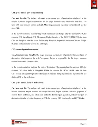Page 31
CFR {+the named port of destination}
Cost and Freight: The delivery of goods to the named port of destination (discharge) at the
seller’s expenses. Buyer is responsible for the cargo insurance and other costs and risks. The
term CFR was formerly written as C&F. Many importers and exporters worldwide still use the
term C&F.
In the export quotation, indicate the port of destination (discharge) after the acronym CFR, for
example CFR Karachi and CFR Alexandria. Under the rules of the INCOTERMS 1990, the term
Cost and Freight is used for ocean freight only. However, in practice, the term Cost and Freight
(C&F) is still commonly used in the air freight.
CIF {+named port of destination}
Cost, Insurance and Freight: The cargo insurance and delivery of goods to the named port of
destination (discharge) at the seller’s expense. Buyer is responsible for the import customs
clearance and other costs and risks.
In the export quotation, indicate the port of destination (discharge) after the acronym CIF, for
example CIF Pusan and CIF Singapore. Under the rules of the INCOTERMS 1990, the term
CIFI is used for ocean freight only. However, in practice, many importers and exporters still use
the term CIF in the air freight.
CPT {+the named place of destination}
Carriage paid To: The delivery of goods to the named port of destination (discharge) at the
seller’s expenses. Buyer assumes the cargo insurance, import custom clearance, payment of
custom duties and taxes, and other costs and risks. In the export quotation, indicate the port of
destination (discharge) after the acronym CPT, for example CPT Los Angeles and CPT Osaka.
 