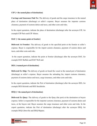 Page 32
CIP {+ the named place of destination)
Carriage and Insurance Paid To: The delivery of goods and the cargo insurance to the named
place of destination (discharge) at seller’s expense. Buyer assumes the importer customs
clearance, payment of customs duties and taxes, and other costs and risks.
In the export quotation, indicate the place of destination (discharge) after the acronym CIP, for
example CIP Paris and CIP Athens.
DAF {+ the names point at frontier}
Delivered At Frontier: The delivery of goods to the specified point at the frontier at seller’s
expense. Buyer is responsible for the import custom clearance, payment of custom duties and
taxes, and other costs and risks.
In the export quotation, indicate the point at frontier (discharge) after the acronym DAF, for
example DAF Buffalo and DAF Well and.
DES {+named port of destination}
Delivered Ex Ship: The delivery of goods on board the vessel at the named port of destination
(discharge) at seller’s expense. Buyer assumes the unloading fee, import customs clearance,
payment of customs duties and taxes, cargo insurance, and other costs and risks.
In the export quotation, indicate the Port of destination (discharge) after the acronym DES, for
example DES Helsinki and DES Stockholm.
DEQ {+ the named port of destination}
Delivered Ex Quay: The delivery of goods to the Quay (the port) at the destination at buyers
expense. Seller is responsible for the importer customs clearance, payment of customs duties and
taxes, at the buyers end. Buyer assumes the cargo insurance and other costs and risks. In the
export quotation, indicate the Port of destination (discharge) after the acronym DEQ, for
example DEQ Libreville and DEQ Maputo.
 