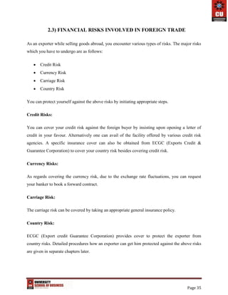 Page 35
2.3) FINANCIAL RISKS INVOLVED IN FOREIGN TRADE
As an exporter while selling goods abroad, you encounter various types of risks. The major risks
which you have to undergo are as follows:
 Credit Risk
 Currency Risk
 Carriage Risk
 Country Risk
You can protect yourself against the above risks by initiating appropriate steps.
Credit Risks:
You can cover your credit risk against the foreign buyer by insisting upon opening a letter of
credit in your favour. Alternatively one can avail of the facility offered by various credit risk
agencies. A specific insurance cover can also be obtained from ECGC (Exports Credit &
Guarantee Corporation) to cover your country risk besides covering credit risk.
Currency Risks:
As regards covering the currency risk, due to the exchange rate fluctuations, you can request
your banker to book a forward contract.
Carriage Risk:
The carriage risk can be covered by taking an appropriate general insurance policy.
Country Risk:
ECGC (Export credit Guarantee Corporation) provides cover to protect the exporter from
country risks. Detailed procedures how an exporter can get him protected against the above risks
are given in separate chapters later.
 