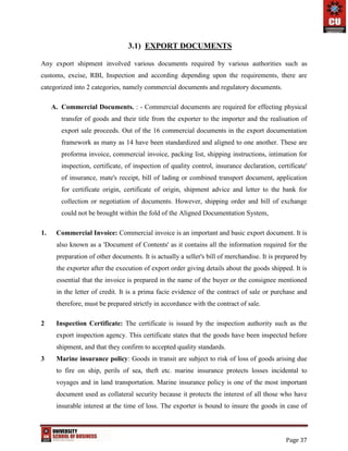 Page 37
3.1) EXPORT DOCUMENTS
Any export shipment involved various documents required by various authorities such as
customs, excise, RBI, Inspection and according depending upon the requirements, there are
categorized into 2 categories, namely commercial documents and regulatory documents.
A. Commercial Documents. : - Commercial documents are required for effecting physical
transfer of goods and their title from the exporter to the importer and the realisation of
export sale proceeds. Out of the 16 commercial documents in the export documentation
framework as many as 14 have been standardized and aligned to one another. These are
proforma invoice, commercial invoice, packing list, shipping instructions, intimation for
inspection, certificate, of inspection of quality control, insurance declaration, certificate'
of insurance, mate's receipt, bill of lading or combined transport document, application
for certificate origin, certificate of origin, shipment advice and letter to the bank for
collection or negotiation of documents. However, shipping order and bill of exchange
could not be brought within the fold of the Aligned Documentation System,
1. Commercial Invoice: Commercial invoice is an important and basic export document. It is
also known as a 'Document of Contents' as it contains all the information required for the
preparation of other documents. It is actually a seller's bill of merchandise. It is prepared by
the exporter after the execution of export order giving details about the goods shipped. It is
essential that the invoice is prepared in the name of the buyer or the consignee mentioned
in the letter of credit. It is a prima facie evidence of the contract of sale or purchase and
therefore, must be prepared strictly in accordance with the contract of sale.
2 Inspection Certificate: The certificate is issued by the inspection authority such as the
export inspection agency. This certificate states that the goods have been inspected before
shipment, and that they confirm to accepted quality standards.
3 Marine insurance policy: Goods in transit are subject to risk of loss of goods arising due
to fire on ship, perils of sea, theft etc. marine insurance protects losses incidental to
voyages and in land transportation. Marine insurance policy is one of the most important
document used as collateral security because it protects the interest of all those who have
insurable interest at the time of loss. The exporter is bound to insure the goods in case of
 