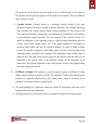 Page 38
CIF quotation, but he can also insure the goods in case of FOB contract, at the request of
the importer, but the premium payment will be made by the exporter. There are different
types of policies such as
4. Consular Invoice: Consular invoice is a document required mainly by the Latin
American countries like Kenya, Uganda, Tanzania, Mauritius, New Zealand, Myanmar,
Iraq, Australia, Fiji, Cyprus, Nigeria, Ghana, Guinea, Zanzibar, etc. This invoice is the
most important document, which needs to be submitted for certification to the Embassy
of the importing country concerned. The main purpose of the consular invoice is to
enable the authorities of the importing country to collect accurate information about the
volume, value, quality, grade, source, etc., of the goods imported for the purpose of
assessing import duties and also for statistical purposes. In order to obtain consular
invoice, the exporter is required to submit three copies of invoice to the Consulate of the
importing country concerned. The Consulate of the importing country certifies them in
return for fees. One copy of the invoice is given to the exporter while the other two are
dispatched to the customs office of the importer's country for the calculation of the
import duty. The exporter negotiates a copy of the consular invoice to the importer along
with other shipping documents.
5. Certificate of Origin: The importers in several countries require a certificate of origin
without which clearance to import is refused. The certificate of origin states that the goods
exported are originally manufactured in the country whose name is mentioned in the
certificate. Certificate of origin is required when:-
 The goods produced in a particular country are subject to’ preferential tariff rates in the
foreign market at the time importation.
 The goods produced in a particular country are banned for import in the foreign market.
 
