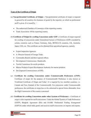 Page 39
Types of the Certificate of Origin
(a) Non-preferential Certificate, of Origin: - Non-preferential certificate of origin is required
in general by all countries for clearance of goods by the importer, on which no preferential
tariff is given. It is issued by: ¬
 The authorized Chamber of Commerce of the exporting country.
 Trade Association. Of the exporting country.
(b) Certificate of Origin for availing Concessions under GSP :- Certificate of origin required
for availing of concessions under Generalized System of Preferences (GSP) extended by
certain, countries such as France, Germany, Italy, BENELUX countries, UK, Australia;
Japan, USA, etc. This certificate can be obtained from specialised agencies, namely;
 Export Inspection Agencies.
 Jt. Director General of Foreign Trade..
 Commodity Boards and their regional offices.
 Development Commissioner, Handicrafts.
 Textile Committees for textile products.
 Marine Products Export Development Authority for marine products.
 Development Commissioners of EPZs
(c) Certificate for availing Concessions under Commonwealth Preferences (CWP):
Certificate of origin for the purpose of Commonwealth Preference is also known as
'Combined Certificate of Origin and Value'. It is required by two member countries, i.e.
Canada and New Zealand of the Commonwealth. For concession under Commonwealth
preferences, the certificates or origin have to be submitted in special forms obtainable, from
the High Commission of the country concerned.
(d) Certificate for availing Concessions under other Systems of Preference: - Certificate of
origin is also required for tariff concessions. Under the Global System of Trade Preferences
(GSTP), Bangkok Agreement (BA) and SAARC Preferential Trading Arrangement
(SAPTA) under which India grants and receives tariff concessions on imports and exports.
 