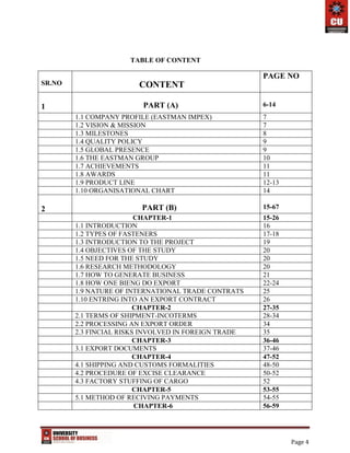 Page 4
TABLE OF CONTENT
SR.NO CONTENT
PAGE NO
1 PART (A) 6-14
1.1 COMPANY PROFILE (EASTMAN IMPEX) 7
1.2 VISION & MISSION 7
1.3 MILESTONES 8
1.4 QUALITY POLICY 9
1.5 GLOBAL PRESENCE 9
1.6 THE EASTMAN GROUP 10
1.7 ACHIEVEMENTS 11
1.8 AWARDS 11
1.9 PRODUCT LINE 12-13
1.10 ORGANISATIONAL CHART 14
2 PART (B) 15-67
CHAPTER-1 15-26
1.1 INTRODUCTION 16
1.2 TYPES OF FASTENERS 17-18
1.3 INTRODUCTION TO THE PROJECT 19
1.4 OBJECTIVES OF THE STUDY 20
1.5 NEED FOR THE STUDY 20
1.6 RESEARCH METHODOLOGY 20
1.7 HOW TO GENERATE BUSINESS 21
1.8 HOW ONE BIENG DO EXPORT 22-24
1.9 NATURE OF INTERNATIONAL TRADE CONTRATS 25
1.10 ENTRING INTO AN EXPORT CONTRACT 26
CHAPTER-2 27-35
2.1 TERMS OF SHIPMENT-INCOTERMS 28-34
2.2 PROCESSING AN EXPORT ORDER 34
2.3 FINCIAL RISKS INVOLVED IN FOREIGN TRADE 35
CHAPTER-3 36-46
3.1 EXPORT DOCUMENTS 37-46
CHAPTER-4 47-52
4.1 SHIPPING AND CUSTOMS FORMALITIES 48-50
4.2 PROCEDURE OF EXCISE CLEARANCE 50-52
4.3 FACTORY STUFFING OF CARGO 52
CHAPTER-5 53-55
5.1 METHOD OF RECIVING PAYMENTS 54-55
CHAPTER-6 56-59
 