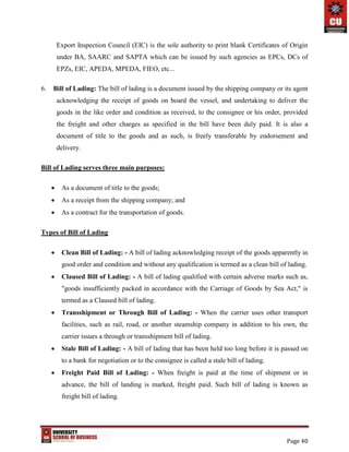Page 40
Export Inspection Council (EIC) is the sole authority to print blank Certificates of Origin
under BA, SAARC and SAPTA which can be issued by such agencies as EPCs, DCs of
EPZs, EIC, APEDA, MPEDA, FIEO, etc...
6. Bill of Lading: The bill of lading is a document issued by the shipping company or its agent
acknowledging the receipt of goods on board the vessel, and undertaking to deliver the
goods in the like order and condition as received, to the consignee or his order, provided
the freight and other charges as specified in the bill have been duly paid. It is also a
document of title to the goods and as such, is freely transferable by endorsement and
delivery.
Bill of Lading serves three main purposes:
 As a document of title to the goods;
 As a receipt from the shipping company; and
 As a contract for the transportation of goods.
Types of Bill of Lading
 Clean Bill of Lading: - A bill of lading acknowledging receipt of the goods apparently in
good order and condition and without any qualification is termed as a clean bill of lading.
 Claused Bill of Lading: - A bill of lading qualified with certain adverse marks such as,
"goods insufficiently packed in accordance with the Carriage of Goods by Sea Act," is
termed as a Claused bill of lading.
 Transshipment or Through Bill of Lading: - When the carrier uses other transport
facilities, such as rail, road, or another steamship company in addition to his own, the
carrier issues a through or transshipment bill of lading.
 Stale Bill of Lading: - A bill of lading that has been held too long before it is passed on
to a bank for negotiation or to the consignee is called a stale bill of lading.
 Freight Paid Bill of Lading: - When freight is paid at the time of shipment or in
advance, the bill of landing is marked, freight paid. Such bill of lading is known as
freight bill of lading.
 
