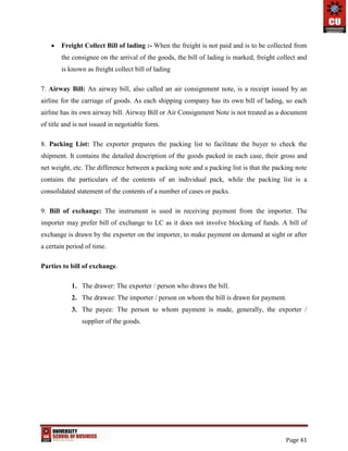 Page 41
 Freight Collect Bill of lading :- When the freight is not paid and is to be collected from
the consignee on the arrival of the goods, the bill of lading is marked, freight collect and
is known as freight collect bill of lading
7. Airway Bill: An airway bill, also called an air consignment note, is a receipt issued by an
airline for the carriage of goods. As each shipping company has its own bill of lading, so each
airline has its own airway bill. Airway Bill or Air Consignment Note is not treated as a document
of title and is not issued in negotiable form.
8. Packing List: The exporter prepares the packing list to facilitate the buyer to check the
shipment. It contains the detailed description of the goods packed in each case, their gross and
net weight, etc. The difference between a packing note and a packing list is that the packing note
contains the particulars of the contents of an individual pack, while the packing list is a
consolidated statement of the contents of a number of cases or packs.
9. Bill of exchange: The instrument is used in receiving payment from the importer. The
importer may prefer bill of exchange to LC as it does not involve blocking of funds. A bill of
exchange is drawn by the exporter on the importer, to make payment on demand at sight or after
a certain period of time.
Parties to bill of exchange.
1. The drawer: The exporter / person who draws the bill.
2. The drawee: The importer / person on whom the bill is drawn for payment.
3. The payee: The person to whom payment is made, generally, the exporter /
supplier of the goods.
 
