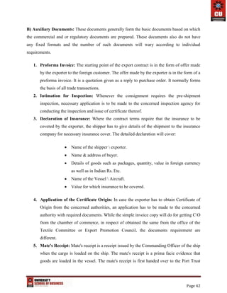 Page 42
B) Auxiliary Documents: These documents generally form the basic documents based on which
the commercial and or regulatory documents are prepared. These documents also do not have
any fixed formats and the number of such documents will wary according to individual
requirements.
1. Proforma Invoice: The starting point of the export contract is in the form of offer made
by the exporter to the foreign customer. The offer made by the exporter is in the form of a
proforma invoice. It is a quotation given as a reply to purchase order. It normally forms
the basis of all trade transactions.
2. Intimation for Inspection: Whenever the consignment requires the pre-shipment
inspection, necessary application is to be made to the concerned inspection agency for
conducting the inspection and issue of certificate thereof.
3. Declaration of Insurance: Where the contract terms require that the insurance to be
covered by the exporter, the shipper has to give details of the shipment to the insurance
company for necessary insurance cover. The detailed declaration will cover:
 Name of the shipper  exporter.
 Name & address of buyer.
 Details of goods such as packages, quantity, value in foreign currency
as well as in Indian Rs. Etc.
 Name of the Vessel  Aircraft.
 Value for which insurance to be covered.
4. Application of the Certificate Origin: In case the exporter has to obtain Certificate of
Origin from the concerned authorities, an application has to be made to the concerned
authority with required documents. While the simple invoice copy will do for getting CO
from the chamber of commerce, in respect of obtained the same from the office of the
Textile Committee or Export Promotion Council, the documents requirement are
different.
5. Mate's Receipt: Mate's receipt is a receipt issued by the Commanding Officer of the ship
when the cargo is loaded on the ship. The mate's receipt is a prima facie evidence that
goods are loaded in the vessel. The mate's receipt is first handed over to the Port Trust
 