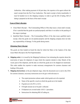 Page 43
Authorities. After making payment of all port dues, the exporter or his agent collects the
mate's receipt from the Port Trust Authorities. The mate's receipt is freely transferable. It
must be handed over to the shipping company in order to get the bill of lading. Bill of
lading is prepared on the basis of the mate's receipt.
Types of Mate's Receipts
 Clean Mate's Receipt: - The Commanding Officer of the ship issues a clean mate's receipt,
if he is satisfied that the goods are packed properly and there is no defect in the packing of
the cargo or package.
 Qualified Mate's Receipt: - The Commanding Officer of the ship issues qualified mate's
receipt, when the goods are not packed properly and the shipping company does not take
any responsibility of damage. To the goods during transit.
Obtaining Mate's Receipt
The goods are then loaded on board the ship for which the Mate or the Captain of the ship
issues Mate's Receipt to the Port Superintendent.
6. Shipping order: it is issued by the Shipping/Conference Line intimating the exporter about the
reservation of space for shipment of cargo which the exporter intends to ship. Details of the
vessel, poet of the shipment, and the date on which the goods are to be shipped are mentioned.
This order enables the exporter to make necessary arrangements for customs clearance and
loading of the goods.
7. Shipping Instructions: at the pre-shipment stage, when the documents are to sent to the CHA
for customs clearance, necessary instructions are to be give with relevance to
 The export promotion scheme under which goods are to be exported.
 Name of the specific vessel on which the goods are to be loaded.
 If goods are to be FCL or LCL.
 If freight amount are to be paid / collected.
 If shipment are covered under A.R.E.-1 procedure.
 Instructions for obtaining Bill of Lading etc.
 