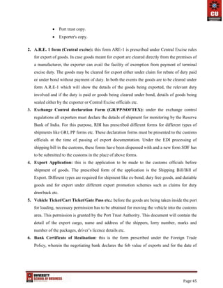Page 45
 Port trust copy.
 Exporter's copy.
2. A.R.E. 1 form (Central excise): this form ARE-1 is prescribed under Central Excise rules
for export of goods. In case goods meant for export are cleared directly from the premises of
a manufacturer, the exporter can avail the facility of exemption from payment of terminal
excise duty. The goods may be cleared for export either under claim for rebate of duty paid
or under bond without payment of duty. In both the events the goods are to be cleared under
form A.R.E-1 which will show the details of the goods being exported, the relevant duty
involved and if the duty is paid or goods being cleared under bond, details of goods being
sealed either by the exporter or Central Excise officials etc.
3. Exchange Control declaration Form (GR/PP/SOFTEX): under the exchange control
regulations all exporters must declare the details of shipment for monitoring by the Reserve
Bank of India. For this purpose, RBI has prescribed different forms for different types of
shipments like GRI, PP forms etc. These declaration forms must be presented to the customs
officials at the time of passing of export documentation. Under the EDI processing of
shipping bill in the customs, these forms have been dispensed with and a new form SDF has
to be submitted to the customs in the place of above forms.
4. Export Application: this is the application to be made to the customs officials before
shipment of goods. The prescribed form of the application is the Shipping Bill/Bill of
Export. Different types are required for shipment like ex-bond, duty free goods, and dutiable
goods and for export under different export promotion schemes such as claims for duty
drawback etc.
5. Vehicle Ticket/Cart Ticket/Gate Pass etc.: before the goods are being taken inside the port
for loading, necessary permission has to be obtained for moving the vehicle into the customs
area. This permission is granted by the Port Trust Authority. This document will contain the
detail of the export cargo, name and address of the shippers, lorry number, marks and
number of the packages, driver’s licence details etc.
6. Bank Certificate of Realisation: this is the form prescribed under the Foreign Trade
Policy, wherein the negotiating bank declares the fob value of exports and for the date of
 
