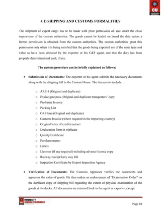 Page 48
4.1) SHIPPING AND CUSTOMS FORMALITIES
The shipment of export cargo has to be made with prior permission of, and under the close
supervision of the custom authorities. The goods cannot be loaded on board the ship unless a
formal permission is obtained from the custom authorities. The custom authorities grant this
permission only when it is being satisfied that the goods being exported are of the same type and
value as have been declared by the exporter or his C&F agent, and that the duty has been
properly determined and paid, if any.
The custom procedure can be briefly explained as follows:
 Submission of Documents: The exporter or his agent submits the necessary documents
along with the shipping bill to the Custom House. The documents include:
o ARE-1 (Original and duplicate)
o Excise gate pass (Original and duplicate transporters’ copy
o Proforma Invoice
o Packing List
o GRI form (Original and duplicate)
o Customs Invoice (where required in the importing country)
o Original letter of credit/contract
o Declaration form in triplicate
o Quality Certificate
o Purchase memo
o Labels
o Licenses (if any required) including advance licence copy
o Railway receipt/lorry way bill
o Inspection Certificate by Export Inspection Agency
 Verification of Documents: The Customs Appraiser verifies the documents and
appraises the value of goods. He then makes an endorsement of “Examination Order” on
the duplicate copy of shipping bill regarding the extent of physical examination of the
goods at the docks. All documents are returned back to the agent or exporter, except
 