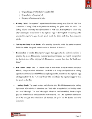 Page 49
o Original Copy of GR to be forwarded to RBI
o Original copy of shipping bill
o One copy of commercial invoice
 Carting Order: The exporter’s agent has to obtain the carting order from the Port Trust
Authorities. Carting Order is the permission to bring the goods inside the docks. The
carting order is issued by the superintendent of Port Trust. Carting Order is issued only
after verifying the endorsement on the duplicate copy of shipping bill. The Carting Order
enables the exporter’s agent to cart goods inside the docks and store them in proper
sheds.
 Storing the Goods in the Sheds: After securing the carting order, the goods are moved
inside the docks. The goods are then stored in the sheds at the docks.
 Examination of Goods: The exporter’s agent then approaches the customs examiner to
examine the goods. The customs examiner examines the cargo and records his report on
the duplicate copy of the shipping bill. The customs examiner then sings the “Let Export
Order”
 Let Export Order: The Let Export Order is then shown to the Customs Preventive
Officer, along with other documents. The CPO is in charge of supervision of loading
operations on the vessel. If CPO finds everything in order, he endorses the duplicate copy
of shipping bill with the “Let Ship Order” This order helps the exporter/shipper to load
the goods on the ship.
 Loading Goods: The goods are then loaded on the ship. The CPO supervises the loading
operations. After loading is completed, the Chief Mate (Cargo Officer) of the ship issues
the “Mate’s Receipt”. The Mate’s Receipt is sent to the Port Trust Office. The C&F agent
pays the port trust dues and collects the mate’s receipt. The C&F agent then approaches
the CPO and gets the certification of shipment of goods on AR Forms and other
documents
 