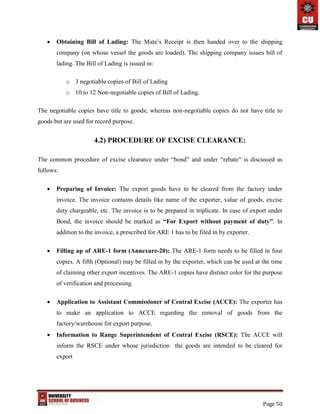 Page 50
 Obtaining Bill of Lading: The Mate’s Receipt is then handed over to the shipping
company (on whose vessel the goods are loaded). The shipping company issues bill of
lading. The Bill of Lading is issued in:
o 3 negotiable copies of Bill of Lading
o 10 to 12 Non-negotiable copies of Bill of Lading.
The negotiable copies have title to goods; whereas non-negotiable copies do not have title to
goods but are used for record purpose.
4.2) PROCEDURE OF EXCISE CLEARANCE:
The common procedure of excise clearance under “bond” and under “rebate” is discussed as
follows:
 Preparing of Invoice: The export goods have to be cleared from the factory under
invoice. The invoice contains details like name of the exporter, value of goods, excise
duty chargeable, etc. The invoice is to be prepared in triplicate. In case of export under
Bond, the invoice should be marked as “For Export without payment of duty”. In
addition to the invoice, a prescribed for ARE 1 has to be filed in by exporter.
 Filling up of ARE-1 form (Annexure-20): The ARE-1 form needs to be filled in four
copies. A fifth (Optional) may be filled in by the exporter, which can be used at the time
of claiming other export incentives. The ARE-1 copies have distinct color for the purpose
of verification and processing.
 Application to Assistant Commissioner of Central Excise (ACCE): The exporter has
to make an application to ACCE regarding the removal of goods from the
factory/warehouse for export purpose.
 Information to Range Superintendent of Central Excise (RSCE): The ACCE will
inform the RSCE under whose jurisdiction the goods are intended to be cleared for
export
 