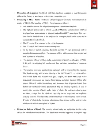 Page 51
 Deputation of Inspector: The RSCE will then depute an inspector to clear the goods,
either at the factory or warehouse, or in certain cases at the port.
 Processing of ARE-1 Form: The Excise Officer/Inspector will make endorsement on all
copies of ARE-1. The handling of ARE-1 Form is done as follows:
o The inspector returns the original and duplicate copies to the exporter
o The triplicate copy is sent to officer (ACCE or Maritime Commissioner (MCCE)
to whom bond was executed or letter of undertaking (LUT) was given. This copy
can also be handed over to the exporter in a tamper proof sealed cover to be
submitted to ACCE/MCCE.
o The 4th
copy will be retained by the excise inspector.
o The 5th
copy is also handed over to the exporter.
o At the time of export, original, duplicate and the 5th
copy (optional) will be
submitted to customs officer. The customs officer will examine these copies and
then export will be allowed.
o The customs officer will then make endorsement of export on all copies of ARE-
1. He will cite shipping bill number and date and other particulars of export on
ARE-1.
o The original copy and quintuplicate (optional) will be returned to the exporter.
The duplicate copy will be sent directly to the ACCEMCCE i.e. excise officer
with whom bond was executed will get 2 copies, one from RSCE (or excise
inspector) when goods are cleared from factory and other Custom Officer after
export. This will enable him to keep track to ensure that all goods cleared from
factory or warehouse without payment of duty are actually exported. In case of
export after payment of duty, under claim of rebate, the basic procedure is same
as above, except that the triplicate copy (by excise inspector) and duplicate
copy(by customs officer)will be sent to the officer to whom rebate claim is filed.
If claim of rebate is by electronic submission, these copies well be sent to excise
rebate audit section at the place of export.
 Refund or Release of Bond: The exporter should make an application to the excise
officer for refund or release of bond. The application must be supported by original copy
 