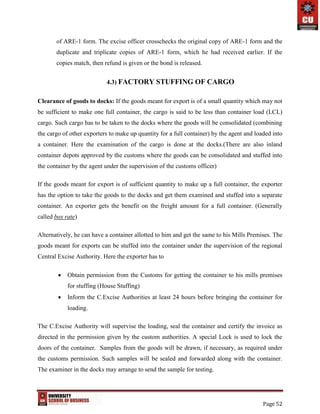 Page 52
of ARE-1 form. The excise officer crosschecks the original copy of ARE-1 form and the
duplicate and triplicate copies of ARE-1 form, which he had received earlier. If the
copies match, then refund is given or the bond is released.
4.3) FACTORY STUFFING OF CARGO
Clearance of goods to docks: If the goods meant for export is of a small quantity which may not
be sufficient to make one full container, the cargo is said to be less than container load (LCL)
cargo. Such cargo has to be taken to the docks where the goods will be consolidated (combining
the cargo of other exporters to make up quantity for a full container) by the agent and loaded into
a container. Here the examination of the cargo is done at the docks.(There are also inland
container depots approved by the customs where the goods can be consolidated and stuffed into
the container by the agent under the supervision of the customs officer)
If the goods meant for export is of sufficient quantity to make up a full container, the exporter
has the option to take the goods to the docks and get them examined and stuffed into a separate
container. An exporter gets the benefit on the freight amount for a full container. (Generally
called box rate)
Alternatively, he can have a container allotted to him and get the same to his Mills Premises. The
goods meant for exports can be stuffed into the container under the supervision of the regional
Central Excise Authority. Here the exporter has to
 Obtain permission from the Customs for getting the container to his mills premises
for stuffing (House Stuffing)
 Inform the C.Excise Authorities at least 24 hours before bringing the container for
loading.
The C.Excise Authority will supervise the loading, seal the container and certify the invoice as
directed in the permission given by the custom authorities. A special Lock is used to lock the
doors of the container. Samples from the goods will be drawn, if necessary, as required under
the customs permission. Such samples will be sealed and forwarded along with the container.
The examiner in the docks may arrange to send the sample for testing.
 