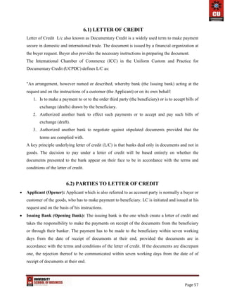 Page 57
6.1) LETTER OF CREDIT
Letter of Credit L/c also known as Documentary Credit is a widely used term to make payment
secure in domestic and international trade. The document is issued by a financial organization at
the buyer request. Buyer also provides the necessary instructions in preparing the document.
The International Chamber of Commerce (ICC) in the Uniform Custom and Practice for
Documentary Credit (UCPDC) defines L/C as:
"An arrangement, however named or described, whereby bank (the Issuing bank) acting at the
request and on the instructions of a customer (the Applicant) or on its own behalf:
1. Is to make a payment to or to the order third party (the beneficiary) or is to accept bills of
exchange (drafts) drawn by the beneficiary.
2. Authorized another bank to effect such payments or to accept and pay such bills of
exchange (draft).
3. Authorized another bank to negotiate against stipulated documents provided that the
terms are complied with.
A key principle underlying letter of credit (L/C) is that banks deal only in documents and not in
goods. The decision to pay under a letter of credit will be based entirely on whether the
documents presented to the bank appear on their face to be in accordance with the terms and
conditions of the letter of credit.
6.2) PARTIES TO LETTER OF CREDIT
 Applicant (Opener): Applicant which is also referred to as account party is normally a buyer or
customer of the goods, who has to make payment to beneficiary. LC is initiated and issued at his
request and on the basis of his instructions.
 Issuing Bank (Opening Bank): The issuing bank is the one which create a letter of credit and
takes the responsibility to make the payments on receipt of the documents from the beneficiary
or through their banker. The payment has to be made to the beneficiary within seven working
days from the date of receipt of documents at their end, provided the documents are in
accordance with the terms and conditions of the letter of credit. If the documents are discrepant
one, the rejection thereof to be communicated within seven working days from the date of of
receipt of documents at their end.
 