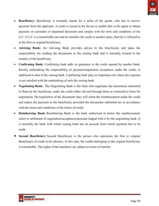 Page 58
 Beneficiary: Beneficiary is normally stands for a seller of the goods, who has to receive
payment from the applicant. A credit is issued in his favour to enable him or his agent to obtain
payment on surrender of stipulated document and comply with the term and conditions of the
L/C. If L/C is a transferable one and he transfers the credit to another party, then he is referred to
as the first or original beneficiary.
 Advising Bank: An Advising Bank provides advice to the beneficiary and takes the
responsibility for sending the documents to the issuing bank and is normally located in the
country of the beneficiary.
 Confirming Bank: Confirming bank adds its guarantee to the credit opened by another bank,
thereby undertaking the responsibility of payment/negotiation acceptance under the credit, in
additional to that of the issuing bank. Confirming bank play an important role where the exporter
is not satisfied with the undertaking of only the issuing bank.
 Negotiating Bank: The Negotiating Bank is the bank who negotiates the documents submitted
to them by the beneficiary under the credit either advised through them or restricted to them for
negotiation. On negotiation of the documents they will claim the reimbursement under the credit
and makes the payment to the beneficiary provided the documents submitted are in accordance
with the terms and conditions of the letters of credit.
 Reimbursing Bank: Reimbursing Bank is the bank authorized to honor the reimbursement
claim in settlement of negotiation/acceptance/payment lodged with it by the negotiating bank. It
is normally the bank with which issuing bank has an account from which payment has to be
made.
 Second Beneficiary: Second Beneficiary is the person who represents the first or original
Beneficiary of credit in his absence. In this case, the credits belonging to the original beneficiary
is transferable. The rights of the transferee are subject to terms of transfer.
 