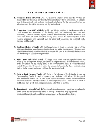 Page 59
6.3 TYPES OF LETTER OF CREDIT
1. Revocable Letter of Credit L/C: A revocable letter of credit may be revoked or
modified for any reason, at any time by the issuing bank without notification. It is rarely
used in international trade and not considered satisfactory for the exporters but has an
advantage over that of the importers and the issuing bank.
2. Irrevocable Letter of Credit L/C: In this case it is not possible to revoke or amended a
credit without the agreement of the issuing bank, the confirming bank, and the
beneficiary. Form an exporter’s point of view it is believed to be more beneficial. An
irrevocable letter of credit from the issuing bank insures the beneficiary that if the
required documents are presented and the terms and conditions are complied with,
payment will be made.
3. Confirmed Letter of Credit L/C: Confirmed Letter of Credit is a special type of L/C in
which another bank apart from the issuing bank has added its guarantee. Although, the
cost of confirming by two banks makes it costlier, this type of L/c is more beneficial for
the beneficiary as it doubles the guarantee.
4. Sight Credit and Usance Credit L/C: Sight credit states that the payments would be
made by the issuing bank at sight, on demand or on presentation. In case of usance credit,
drafts are drawn on the issuing bank or the correspondent bank at specified usance
period. The credit will indicate whether the usance drafts are to be drawn on the issuing
bank or in the case of confirmed credit on the confirming bank.
5. Back to Back Letter of Credit L/C: Back to Back Letter of Credit is also termed as
Countervailing Credit. A credit is known as back to back credit when a L/c is opened
with security of another L/C. A back to back credit which can also be referred as credit
and counter credit is actually a method of financing both sides of a transaction in which a
middleman buys goods from one customer and sells them to another.
6. Transferable Letter of Credit L/C: A transferable documentary credit is a type of credit
under which the first beneficiary which is usually a middleman may request the
nominated bank to transfer credit in whole or in part to the second beneficiary.
 