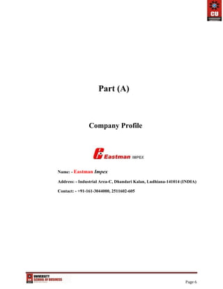 Page 6
Part (A)
Company Profile
Name: - Eastman Impex
Address: - Industrial Area-C, Dhandari Kalan, Ludhiana-141014 (INDIA)
Contact: - +91-161-3044000, 2511602-605
 