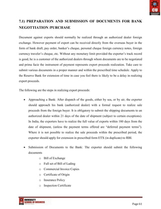 Page 61
7.1) PREPARATION AND SUBMISSION OF DOCUMENTS FOR BANK
NEGOTTIATION /PURCHASE
Document against exports should normally be realized through an authorized dealer foreign
exchange. However payment of export can be received directly from the overseas buyer in the
form of bank draft, pay order, banker’s cheque, personal cheque foreign currency notes, foreign
currency traveler’s cheque, etc. Without any monetary limit provided the exporter’s track record
is good, he is a customer of the authorized dealers through whom documents are to be negotiated
and prima facie the instrument of payment represents export proceeds realization. Take care to
submit various documents in a proper manner and within the prescribed time schedule. Apply to
the Reserve Bank for extension of time in case you feel there is likely to be a delay in realizing
export proceeds.
The following are the steps in realizing export proceeds:
 Approaching a Bank: After dispatch of the goods, either by sea, or by air, the exporter
should approach his bank (authorized dealer) with a formal request to realize sale
proceeds from the foreign buyer. It is obligatory to submit the shipping documents to an
authorized dealer within 21 days of the date of shipment (subject to certain exceptions).
In India, the exporters have to realize the full value of exports within 180 days from the
date of shipment, (unless the payment terms offered are “deferred payment terms”).
Where it is not possible to realize the sale proceeds within the prescribed period, the
exporter should apply for extension in prescribed form ETX (in duplicate) to RBI.
 Submission of Documents to the Bank: The exporter should submit the following
documents
o Bill of Exchange
o Full set of Bill of Lading
o Commercial Invoice Copies
o Certificate of Origin
o Insurance Policy
o Inspection Certificate
 