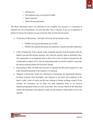 Page 62
o Packing List
o GR (duplicate copy to forward it to RBI)
o Bank Certificate
o Other relevant documents.
The above documents need to be submitted in two complete sets, because it is customary to
dispatch two sets of documents, one after the other. This is because, if one set is misplaced or
delayed in transit, the importer can get at least the other set and clear the goods.
 Verification of Documents: The bank will verify the documents to find
o Whether the required documents are in order.
o Whether the required documents are attested by customs and other authorities.
 Letter of Indemnity: If the exporter wants immediate payment from his bankers, then his
bankers may provide advance payment only when the exporter signs an indemnity letter.
The implications of an indemnity letter is that in the event of refusal of payment by the
issuing bank in respect of LC, then the negotiating bank can ask the exporter to pay back
the money advanced along with necessary charges.
 Discounting of bills: the bank may discount or negotiate the bills drawn against LC, and
make immediate payment to the exporter, if so required.
 Dispatch of documents: before the submission of documents for negotiation/collection,
the bank examines them thoroughly with reference to the terms and conditions of the
buyer’s order. Letter of credit and the laws relating to foreign exchange control. If any
scrutiny, the documents are in order, the bank dispatches them to its overseas
branch/correspondent branch as early as possible. The overseas branch of the bank then
submits the document to the importer’s bank, and the importer’s bank hands it over to the
importer.
 