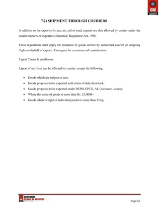 Page 63
7.2) SHIPMENT THROUGH COURIERS
In addition to the exporter by sea, air, rail or road, exports are also allowed by courier under the
courier imports or exporters (clearance) Regulation Act, 1998.
These regulations shall apply for clearance of goods carried by authorized courier on outgoing
flights on behalf of exports. Consigner for a commercial consideration.
Export Terms & conditions:
Export of any item can be affected by courier, except the following.
 Goods which are subject to cess.
 Goods proposed to be exported with claim of duly drawback.
 Goods proposed to be exported under DEPB, EPCG, AL (Advance License)
 Where the value of goods is more than Rs. 25,0000/-
 Goods where weight of individual packet is more than 32 kg.
 