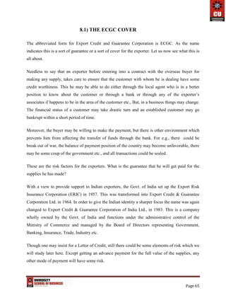 Page 65
8.1) THE ECGC COVER
The abbreviated form for Export Credit and Guarantee Corporation is ECGC. As the name
indicates this is a sort of guarantee or a sort of cover for the exporter. Let us now see what this is
all about.
Needless to say that an exporter before entering into a contract with the overseas buyer for
making any supply, takes care to ensure that the customer with whom he is dealing have some
credit worthiness. This he may be able to do either through the local agent who is in a better
position to know about the customer or through a bank or through any of the exporter’s
associates if happens to be in the area of the customer etc., But, in a business things may change.
The financial status of a customer may take drastic turn and an established customer may go
bankrupt within a short period of time.
Moreover, the buyer may be willing to make the payment, but there is other environment which
prevents him from affecting the transfer of funds through the bank. For e.g., there could be
break out of war, the balance of payment position of the country may become unfavorable, there
may be some coup of the government etc., and all transactions could be sealed.
These are the risk factors for the exporters. What is the guarantee that he will get paid for the
supplies he has made?
With a view to provide support to Indian exporters, the Govt. of India set up the Export Risk
Insurance Corporation (ERIC) in 1957. This was transformed into Export Credit & Guarantee
Corporation Ltd. in 1964. In order to give the Indian identity a sharper focus the name was again
changed to Export Credit & Guarantee Corporation of India Ltd., in 1983. This is a company
wholly owned by the Govt. of India and functions under the administrative control of the
Ministry of Commerce and managed by the Board of Directors representing Government,
Banking, Insurance, Trade, Industry etc.
Though one may insist for a Letter of Credit, still there could be some elements of risk which we
will study later here. Except getting an advance payment for the full value of the supplies, any
other mode of payment will have some risk.
 
