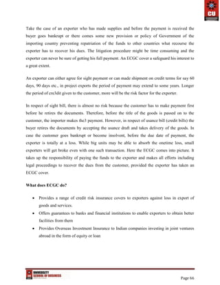 Page 66
Take the case of an exporter who has made supplies and before the payment is received the
buyer goes bankrupt or there comes some new provision or policy of Government of the
importing country preventing repatriation of the funds to other countries what recourse the
exporter has to recover his dues. The litigation procedure might be time consuming and the
exporter can never be sure of getting his full payment. An ECGC cover a safeguard his interest to
a great extent.
An exporter can either agree for sight payment or can made shipment on credit terms for say 60
days, 90 days etc., in project exports the period of payment may extend to some years. Longer
the period of cre3dit given to the customer, more will be the risk factor for the exporter.
In respect of sight bill, there is almost no risk because the customer has to make payment first
before he retires the documents. Therefore, before the title of the goods is passed on to the
customer, the importer makes the3 payment. However, in respect of usance bill (credit bills) the
buyer retires the documents by accepting the usance draft and takes delivery of the goods. In
case the customer goes bankrupt or become insolvent, before the due date of payment, the
exporter is totally at a loss. While big units may be able to absorb the onetime loss, small
exporters will get broke even with one such transaction. Here the ECGC comes into picture. It
takes up the responsibility of paying the funds to the exporter and makes all efforts including
legal proceedings to recover the dues from the customer, provided the exporter has taken an
ECGC cover.
What does ECGC do?
 Provides a range of credit risk insurance covers to exporters against loss in export of
goods and services.
 Offers guarantees to banks and financial institutions to enable exporters to obtain better
facilities from them
 Provides Overseas Investment Insurance to Indian companies investing in joint ventures
abroad in the form of equity or loan
 