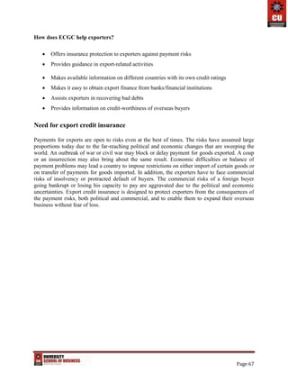 Page 67
How does ECGC help exporters?
 Offers insurance protection to exporters against payment risks
 Provides guidance in export-related activities
 Makes available information on different countries with its own credit ratings
 Makes it easy to obtain export finance from banks/financial institutions
 Assists exporters in recovering bad debts
 Provides information on credit-worthiness of overseas buyers
Need for export credit insurance
Payments for exports are open to risks even at the best of times. The risks have assumed large
proportions today due to the far-reaching political and economic changes that are sweeping the
world. An outbreak of war or civil war may block or delay payment for goods exported. A coup
or an insurrection may also bring about the same result. Economic difficulties or balance of
payment problems may lead a country to impose restrictions on either import of certain goods or
on transfer of payments for goods imported. In addition, the exporters have to face commercial
risks of insolvency or protracted default of buyers. The commercial risks of a foreign buyer
going bankrupt or losing his capacity to pay are aggravated due to the political and economic
uncertainties. Export credit insurance is designed to protect exporters from the consequences of
the payment risks, both political and commercial, and to enable them to expand their overseas
business without fear of loss.
 