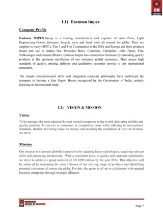 Page 7
1.1) Eastman Impex
Company Profile
Eastman IMPEX Group is a leading manufacturer and exporter of Auto Parts, Light
Engineering Goods, fasteners, bicycle parts and hand tools all around the globe. They are
supplier to many OEM’s, Tier 1 and Tier 2 companies in the USA and Europe and their products
found end use in makes like Mercedes Benz, Cummins, Caterpillar, John Deere, Fiat,
Volkswagen and General Motors. Eastman Impex has created new horizons by providing quality
products to the optimum satisfaction of our esteemed global customers. They assure high
standards of quality, pricing, delivery and qualitative customer service to our international
customers.
The simple entrepreneurial skills and integrated corporate philosophy have mobilized the
company to become a Star Export House recognized by the Government of India, entirely
focusing on international trade.
1.2) VISION & MISSION
Vision
To be amongst the most admired & most trusted companies in the world, delivering reliable and
quality products & services to customers at competitive costs while adhering to international
standards, thereby delivering value for money and inspiring the confidence & trust of all those
we serve.
Mission
Our mission is to remain globally competitive by adapting latest technologies, acquiring relevant
skills and enhancing productivity. With a consistent focus to quality and customer satisfaction,
we strive to achieve a group turnover of US $200 million by the year 2014. This objective will
be achieved by increasing the sales volumes of our existing range of products and identifying
potential customers all across the globe. For this, the group is all set to collaborate with reputed
business enterprises through strategic alliances.
 