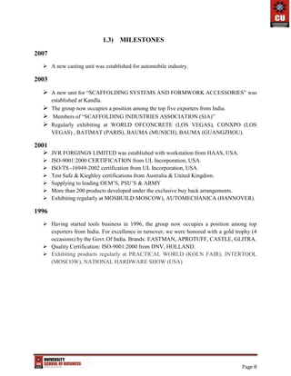 Page 8
1.3) MILESTONES
2007
 A new casting unit was established for automobile industry.
2003
 A new unit for “SCAFFOLDING SYSTEMS AND FORMWORK ACCESSORIES” was
established at Kandla.
 The group now occupies a position among the top five exporters from India.
 Members of “SCAFFOLDING INDUSTRIES ASSOCIATION (SIA)”
 Regularly exhibiting at WORLD OFCONCRETE (LOS VEGAS), CONXPO (LOS
VEGAS) , BATIMAT (PARIS), BAUMA (MUNICH), BAUMA (GUANGZHOU).
2001
 JVR FORGINGS LIMITED was established with workstation from HAAS, USA.
 ISO-9001:2000 CERTIFICATION from UL Incorporation, USA.
 ISO/TS -16949-2002 certification from UL Incorporation, USA.
 Test Safe & Kieghley certifications from Australia & United Kingdom.
 Supplying to leading OEM’S, PSU’S & ARMY
 More than 200 products developed under the exclusive buy back arrangements.
 Exhibiting regularly at MOSBUILD MOSCOW), AUTOMECHANICA (HANNOVER).
1996
 Having started tools business in 1996, the group now occupies a position among top
exporters from India. For excellence in turnover, we were honored with a gold trophy (4
occasions) by the Govt. Of India. Brands: EASTMAN, APROTUFF, CASTLE, GLITRA.
 Quality Certification: ISO-9001:2000 from DNV, HOLLAND.
 Exhibiting products regularly at PRACTICAL WORLD (KOLN FAIR), INTERTOOL
(MOSCOW), NATIONAL HARDWARE SHOW (USA)
 