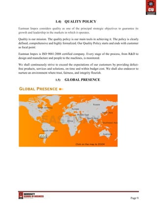 Page 9
1.4) QUALITY POLICY
Eastman Impex considers quality as one of the principal strategic objectives to guarantee its
growth and leadership in the markets in which it operates.
Quality is our mission. The quality policy is our main tools in achieving it. The policy is clearly
defined, comprehensive and highly formalized. Our Quality Policy starts and ends with customer
as focal point:
Eastman Impex is ISO 9001:2008 certified company. Every stage of the process, from R&D to
design and manufacture and people to the machines, is monitored.
We shall continuously strive to exceed the expectations of our customers by providing defect-
free products, services and solutions, on time and within budget cost. We shall also endeavor to
nurture an environment where trust, fairness, and integrity flourish.
1.5) GLOBAL PRESENCE
 