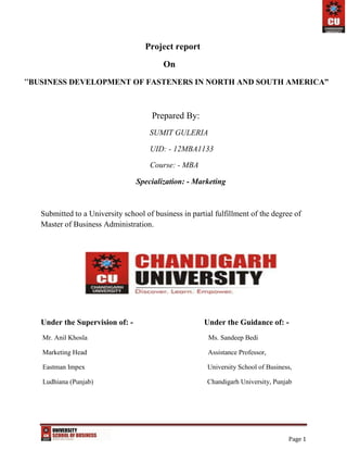 Page 1
Project report
On
“BUSINESS DEVELOPMENT OF FASTENERS IN NORTH AND SOUTH AMERICA”
Prepared By:
SUMIT GULERIA
UID: - 12MBA1133
Course: - MBA
Specialization: - Marketing
Submitted to a University school of business in partial fulfillment of the degree of
Master of Business Administration.
Under the Supervision of: - Under the Guidance of: -
Mr. Anil Khosla Ms. Sandeep Bedi
Marketing Head Assistance Professor,
Eastman Impex University School of Business,
Ludhiana (Punjab) Chandigarh University, Punjab
 