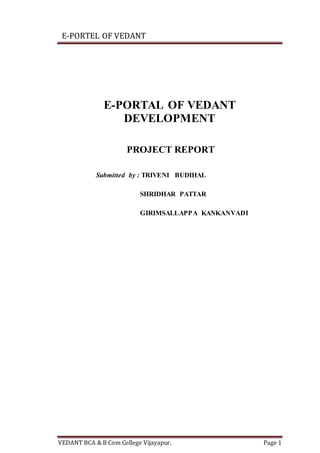 E-PORTEL OF VEDANT
VEDANT BCA & B Com College Vijayapur. Page 1
E-PORTAL OF VEDANT
DEVELOPMENT
PROJECT REPORT
Submitted by : TRIVENI BUDIHAL
SHRIDHAR PATTAR
GIRIMSALLAPPA KANKANVADI
 