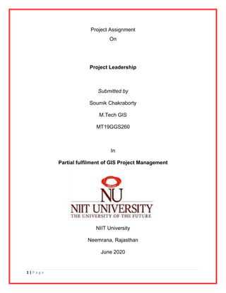 1 | P a g e
Project Assignment
On
Project Leadership
Submitted by
Soumik Chakraborty
M.Tech GIS
MT19GGS260
In
Partial fulfilment of GIS Project Management
NIIT University
Neemrana, Rajasthan
June 2020
 