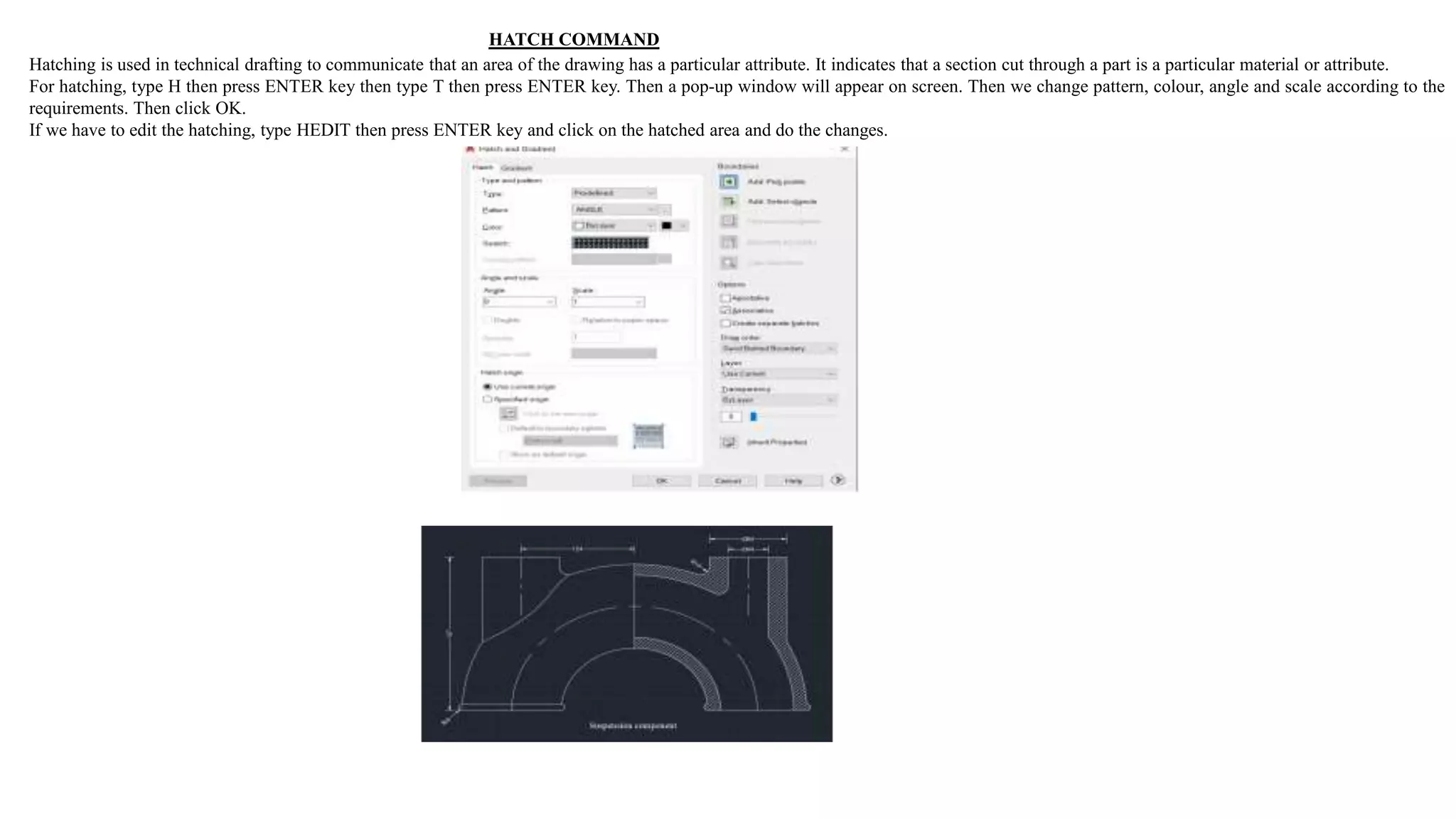 HATCH COMMAND
Hatching is used in technical drafting to communicate that an area of the drawing has a particular attribute. It indicates that a section cut through a part is a particular material or attribute.
For hatching, type H then press ENTER key then type T then press ENTER key. Then a pop-up window will appear on screen. Then we change pattern, colour, angle and scale according to the
requirements. Then click OK.
If we have to edit the hatching, type HEDIT then press ENTER key and click on the hatched area and do the changes.
 