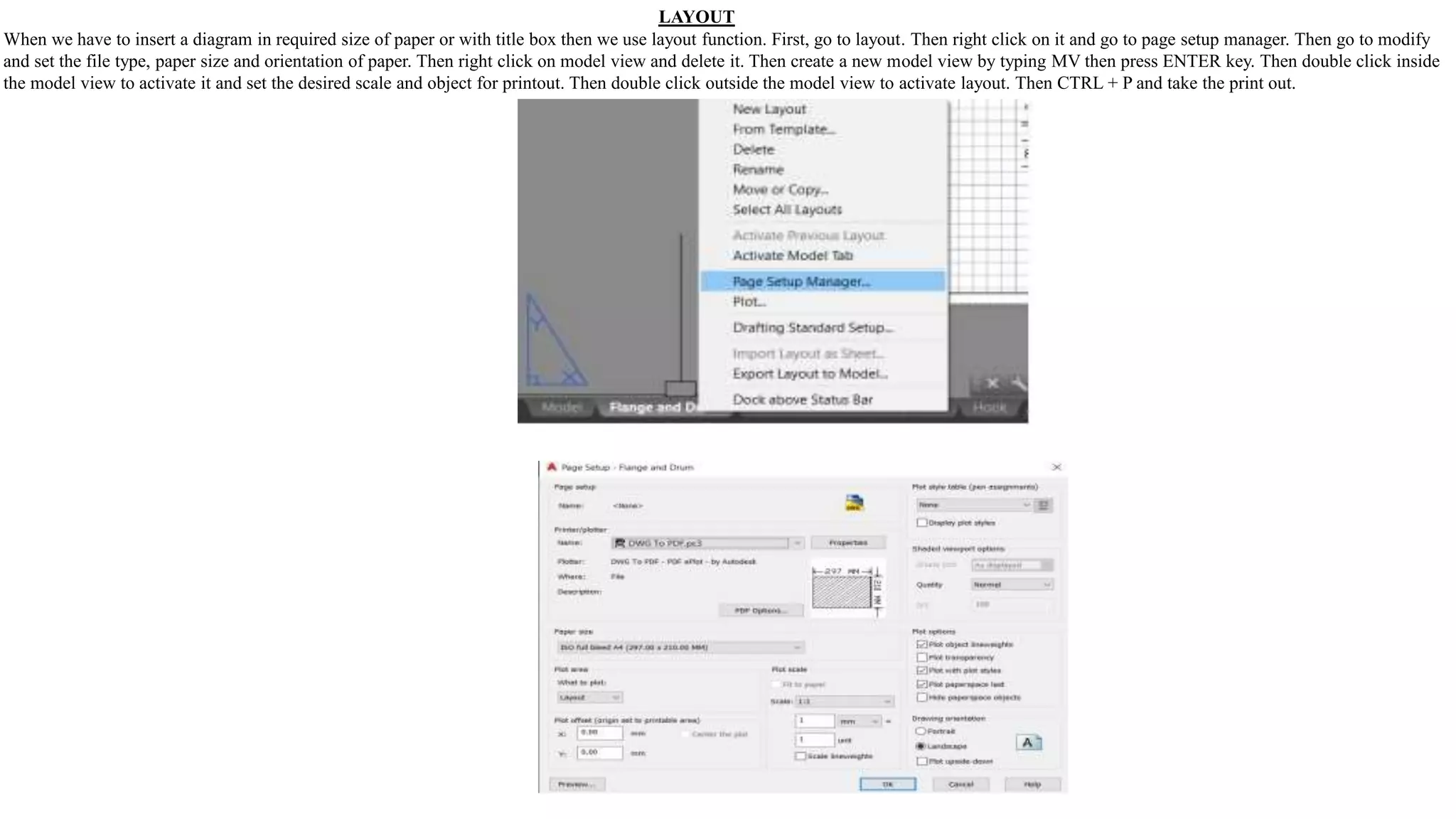 LAYOUT
When we have to insert a diagram in required size of paper or with title box then we use layout function. First, go to layout. Then right click on it and go to page setup manager. Then go to modify
and set the file type, paper size and orientation of paper. Then right click on model view and delete it. Then create a new model view by typing MV then press ENTER key. Then double click inside
the model view to activate it and set the desired scale and object for printout. Then double click outside the model view to activate layout. Then CTRL + P and take the print out.
 