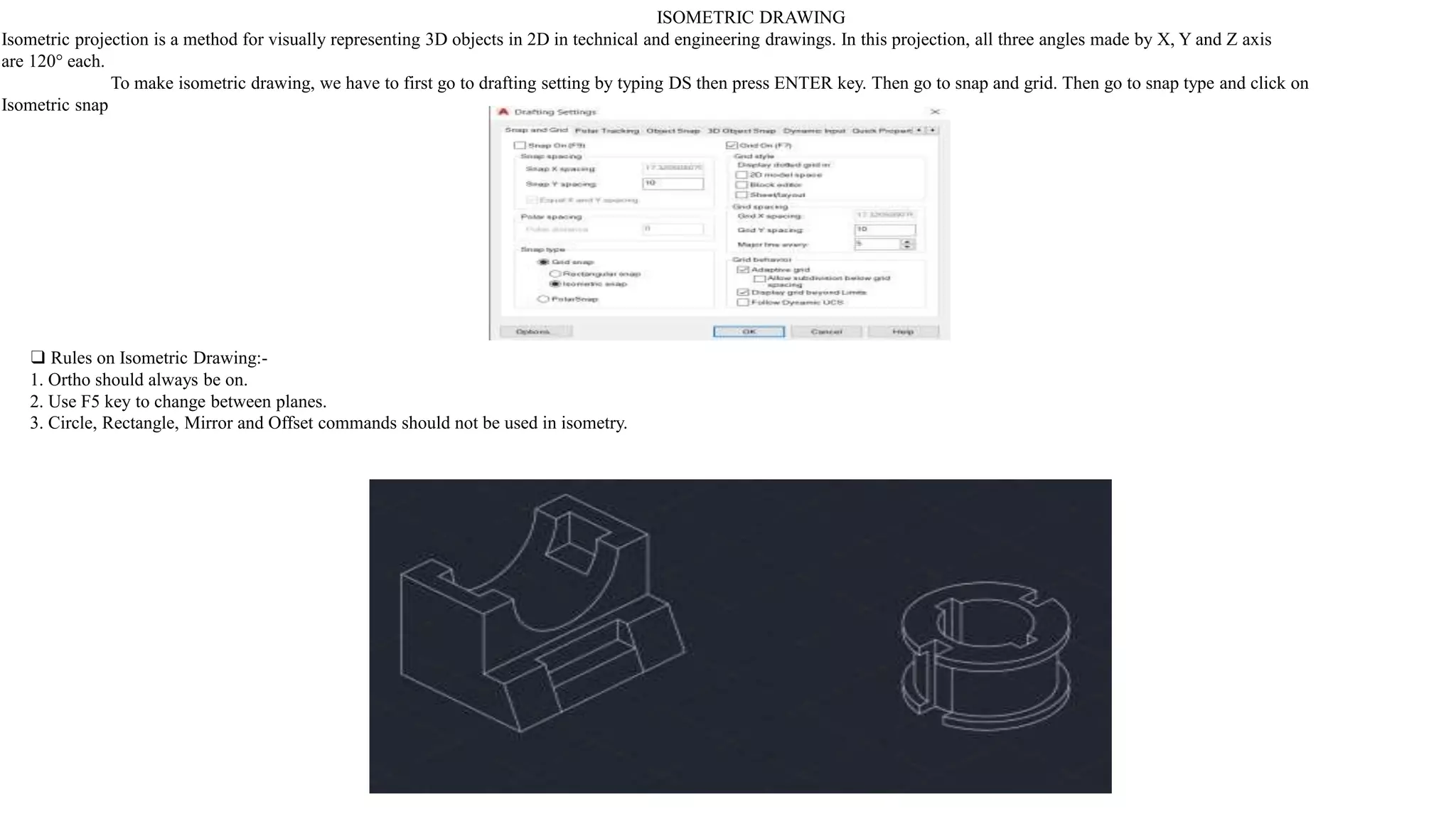 ISOMETRIC DRAWING
Isometric projection is a method for visually representing 3D objects in 2D in technical and engineering drawings. In this projection, all three angles made by X, Y and Z axis
are 120° each.
To make isometric drawing, we have to first go to drafting setting by typing DS then press ENTER key. Then go to snap and grid. Then go to snap type and click on
Isometric snap
❑ Rules on Isometric Drawing:-
1. Ortho should always be on.
2. Use F5 key to change between planes.
3. Circle, Rectangle, Mirror and Offset commands should not be used in isometry.
 