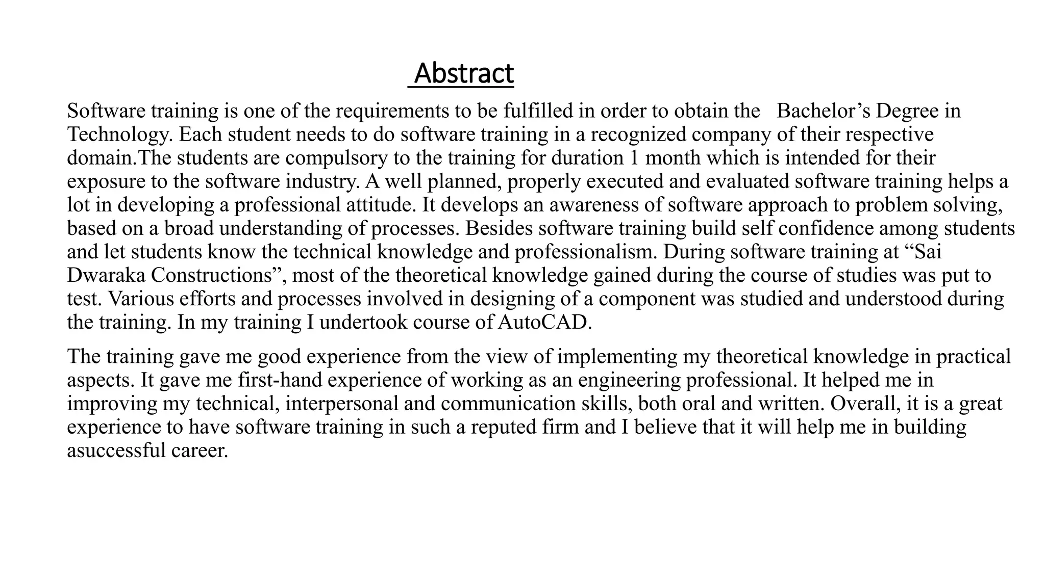 Abstract
Software training is one of the requirements to be fulfilled in order to obtain the Bachelor’s Degree in
Technology. Each student needs to do software training in a recognized company of their respective
domain.The students are compulsory to the training for duration 1 month which is intended for their
exposure to the software industry. A well planned, properly executed and evaluated software training helps a
lot in developing a professional attitude. It develops an awareness of software approach to problem solving,
based on a broad understanding of processes. Besides software training build self confidence among students
and let students know the technical knowledge and professionalism. During software training at “Sai
Dwaraka Constructions”, most of the theoretical knowledge gained during the course of studies was put to
test. Various efforts and processes involved in designing of a component was studied and understood during
the training. In my training I undertook course of AutoCAD.
The training gave me good experience from the view of implementing my theoretical knowledge in practical
aspects. It gave me first-hand experience of working as an engineering professional. It helped me in
improving my technical, interpersonal and communication skills, both oral and written. Overall, it is a great
experience to have software training in such a reputed firm and I believe that it will help me in building
asuccessful career.
 