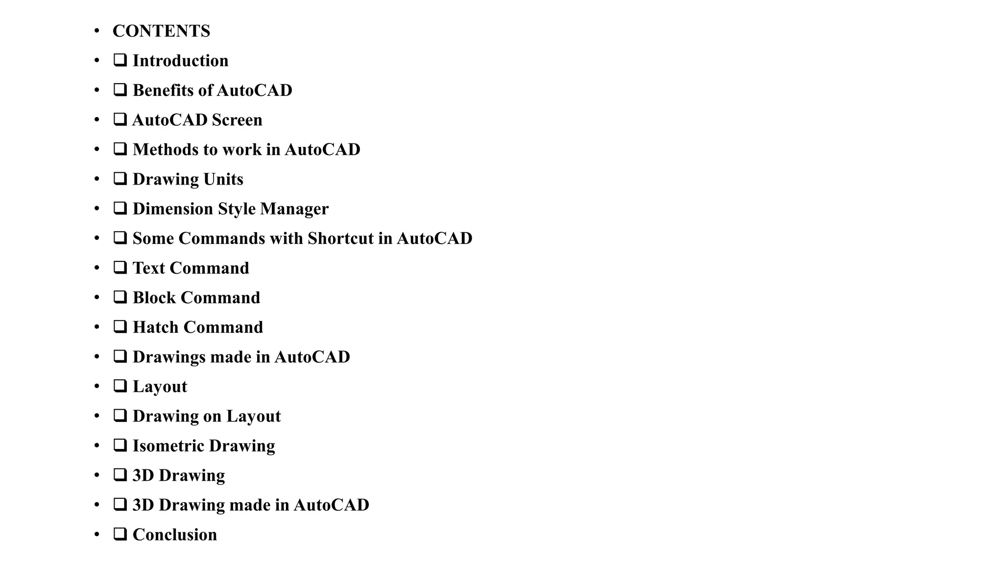 • CONTENTS
• ❑ Introduction
• ❑ Benefits of AutoCAD
• ❑ AutoCAD Screen
• ❑ Methods to work in AutoCAD
• ❑ Drawing Units
• ❑ Dimension Style Manager
• ❑ Some Commands with Shortcut in AutoCAD
• ❑ Text Command
• ❑ Block Command
• ❑ Hatch Command
• ❑ Drawings made in AutoCAD
• ❑ Layout
• ❑ Drawing on Layout
• ❑ Isometric Drawing
• ❑ 3D Drawing
• ❑ 3D Drawing made in AutoCAD
• ❑ Conclusion
 