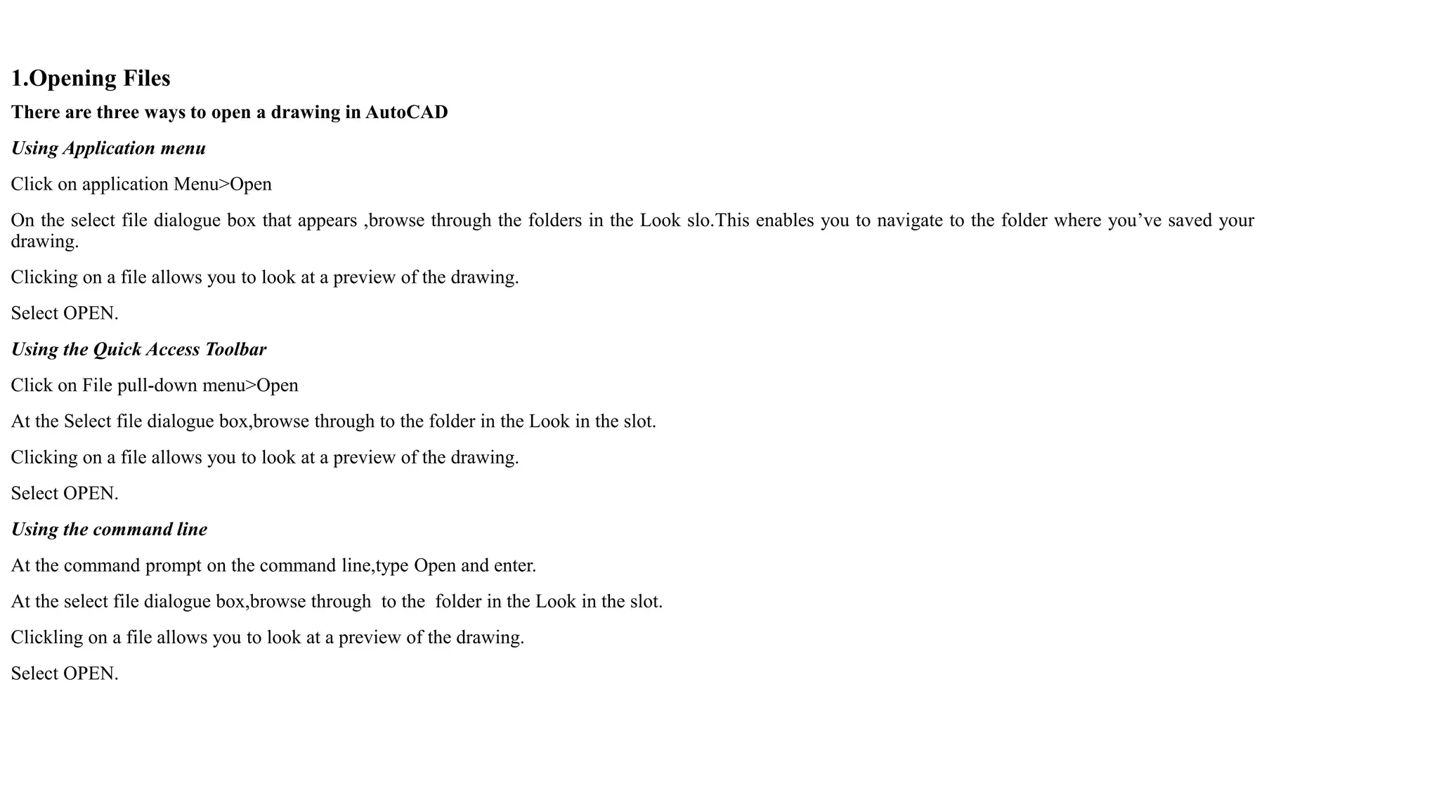 1.Opening Files
There are three ways to open a drawing in AutoCAD
Using Application menu
Click on application Menu>Open
On the select file dialogue box that appears ,browse through the folders in the Look slo.This enables you to navigate to the folder where you’ve saved your
drawing.
Clicking on a file allows you to look at a preview of the drawing.
Select OPEN.
Using the Quick Access Toolbar
Click on File pull-down menu>Open
At the Select file dialogue box,browse through to the folder in the Look in the slot.
Clicking on a file allows you to look at a preview of the drawing.
Select OPEN.
Using the command line
At the command prompt on the command line,type Open and enter.
At the select file dialogue box,browse through to the folder in the Look in the slot.
Clickling on a file allows you to look at a preview of the drawing.
Select OPEN.
 