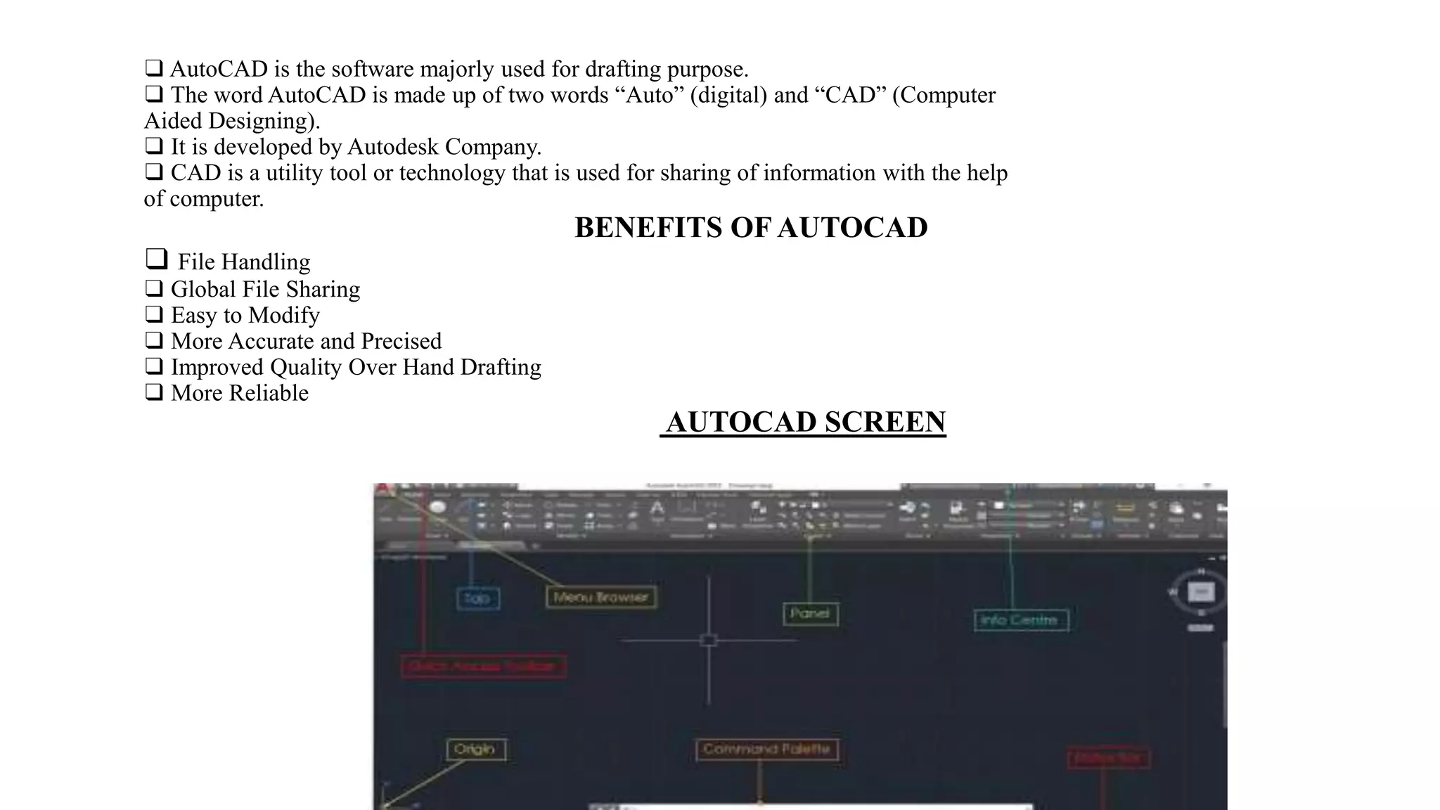 ❑ AutoCAD is the software majorly used for drafting purpose.
❑ The word AutoCAD is made up of two words “Auto” (digital) and “CAD” (Computer
Aided Designing).
❑ It is developed by Autodesk Company.
❑ CAD is a utility tool or technology that is used for sharing of information with the help
of computer.
BENEFITS OF AUTOCAD
❑ File Handling
❑ Global File Sharing
❑ Easy to Modify
❑ More Accurate and Precised
❑ Improved Quality Over Hand Drafting
❑ More Reliable
AUTOCAD SCREEN
 