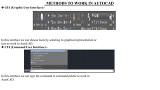 METHODS TO WORK IN AUTOCAD
❖ GUI (Graphic User Interface):-
In this interface we can choose tools by selecting its graphical representation or
icon to work in AutoCAD.
❖ CUI (Command User Interface):-
In this interface we can type the command in command palette to work in
AutoCAD.
 