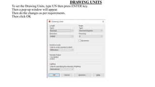 DRAWING UNITS
To set the Drawing Units, type UN then press ENTER key.
Then a pop-up window will appear.
Then do the changes as per requirements.
Then click OK
 