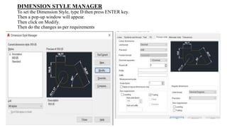 DIMENSION STYLE MANAGER
To set the Dimension Style, type D then press ENTER key.
Then a pop-up window will appear.
Then click on Modify.
Then do the changes as per requirements
 