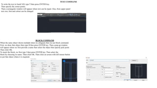 TEXT COMMAND
To write the text in AutoCAD, type T then press ENTER key.
Then specify the corner points.
Then a rectangular window will appear where text can be typed. Also, from upper panel
text size, font and colour can be changed
BLOCK COMMAND
When the same object shown multiple times in a diagram then we use block command.
First, we draw that object then type B then press ENTER key. Then a pop-up window
will appear where we first provide a name then select the object then specify pick point.
Then click OK.
To insert the block, we first type I then press ENTER key. Then select the
block by choosing its name. Then click OK. Then click on screen with left mouse button
to put that object where it is required.
 
