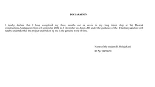 DECLARATION
I hereby declare that I have completed my three months out os seven in my long intern ship at Sai Dwarak
Constructions,Anatapuram from 22 september 2022 to 2 December on AutoCAD under the guidance of the Chaithanyakishore sir.I
hereby undertake that the project undertaken by me is the genuine work of time.
Name of the student:D.ShilajaRani
ID No:O170670
 