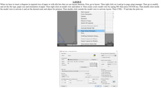 LAYOUT
When we have to insert a diagram in required size of paper or with title box then we use layout function. First, go to layout. Then right click on it and go to page setup manager. Then go to modify
and set the file type, paper size and orientation of paper. Then right click on model view and delete it. Then create a new model view by typing MV then press ENTER key. Then double click inside
the model view to activate it and set the desired scale and object for printout. Then double click outside the model view to activate layout. Then CTRL + P and take the print out.
 